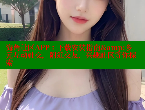 海角社区APP：下载安装指南&多元互动社交，附近交友，兴趣社区等你探索