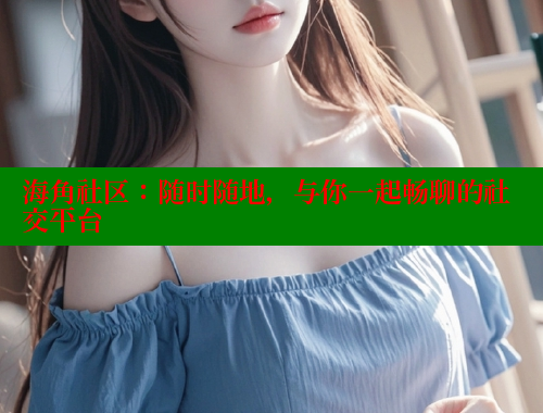 海角社区：随时随地，与你一起畅聊的社交平台