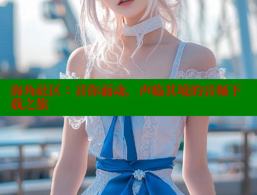 海角社区：音你而动，声临其境的音频下载之旅