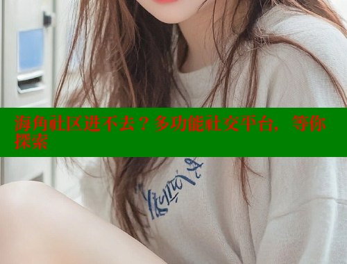 海角社区进不去？多功能社交平台，等你探索