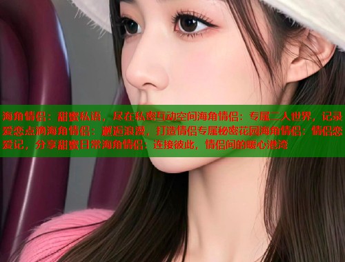海角情侣：甜蜜私语，尽在私密互动空间海角情侣：专属二人世界，记录爱恋点滴海角情侣：邂逅浪漫，打造情侣专属秘密花园海角情侣：情侣恋爱记，分享甜蜜日常海角情侣：连接彼此，情侣间的暖心港湾