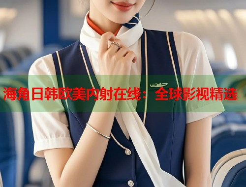 海角日韩欧美内射在线：全球影视精选