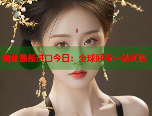 海角最新进口今日：全球好货一站式购