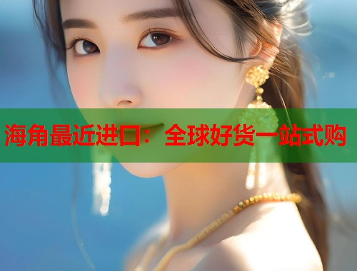 海角最近进口：全球好货一站式购