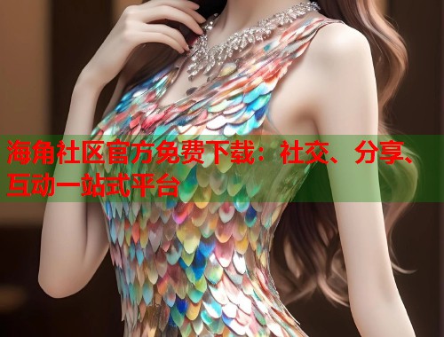海角社区官方免费下载：社交、分享、互动一站式平台