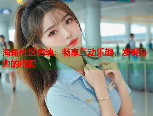 海角社区痞幼：畅享互动乐趣，发现身边的精彩