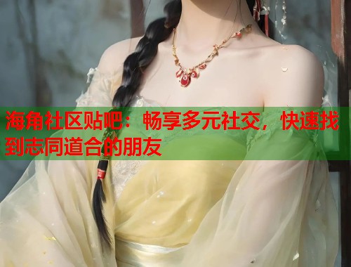 海角社区贴吧：畅享多元社交，快速找到志同道合的朋友
