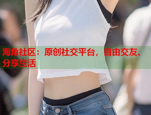 海角社区：原创社交平台，自由交友、分享生活