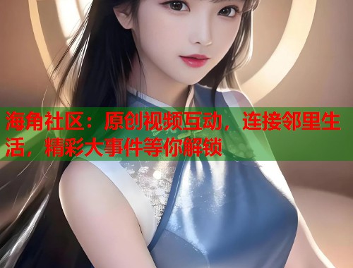 海角社区：原创视频互动，连接邻里生活，精彩大事件等你解锁