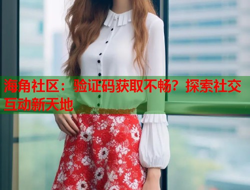 海角社区：验证码获取不畅？探索社交互动新天地