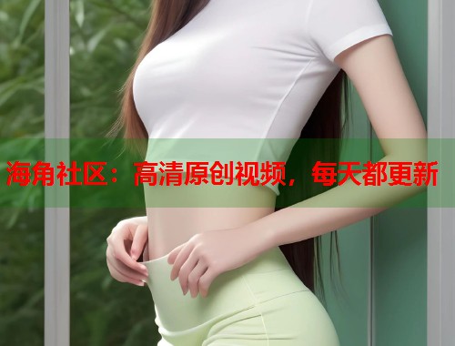 海角社区：高清原创视频，每天都更新