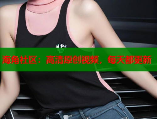 海角社区：高清原创视频，每天都更新