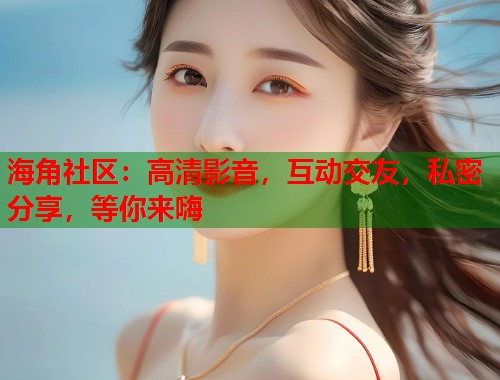 海角社区：高清影音，互动交友，私密分享，等你来嗨