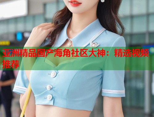 亚洲精品国产海角社区大神：精选视频推荐
