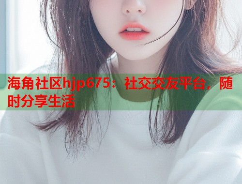 海角社区hjp675：社交交友平台，随时分享生活