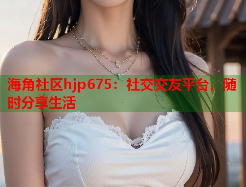 海角社区hjp675：社交交友平台，随时分享生活