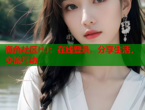 海角社区HJ：在线登录，分享生活，交流互动
