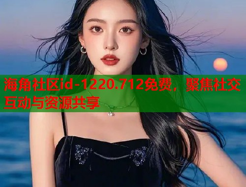 海角社区id-1220.712免费，聚焦社交互动与资源共享
