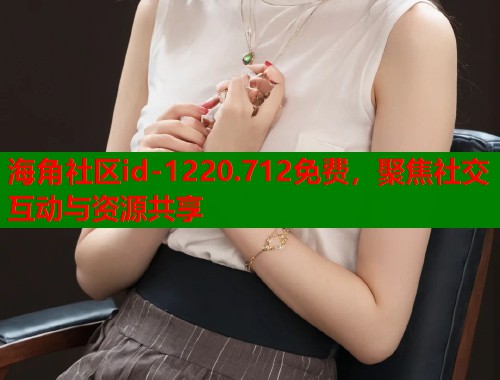 海角社区id-1220.712免费，聚焦社交互动与资源共享