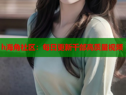 h海角社区：每日更新千部高质量视频