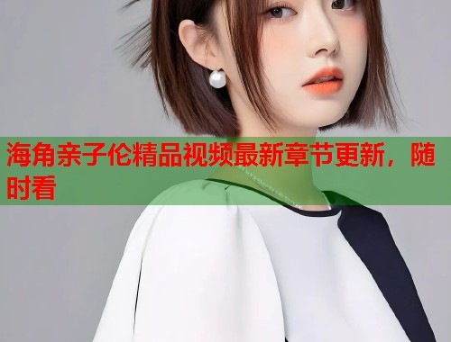 海角亲子伦精品视频最新章节更新，随时看