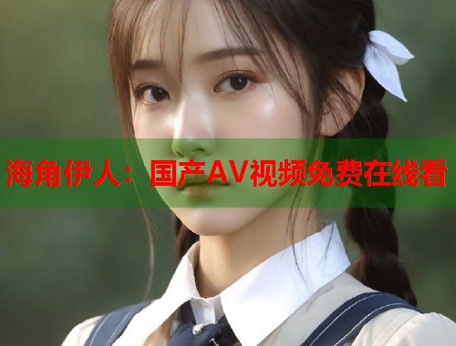 海角伊人：国产AV视频免费在线看