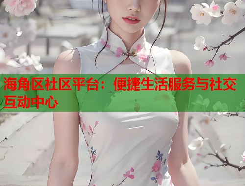 海角区社区平台：便捷生活服务与社交互动中心