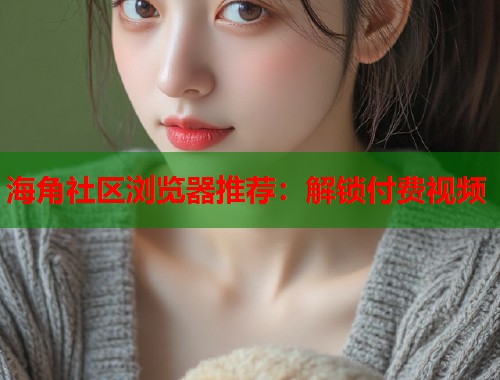 海角社区浏览器推荐：解锁付费视频