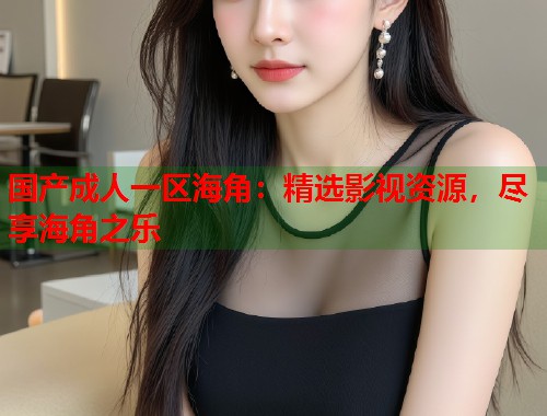 国产成人一区海角：精选影视资源，尽享海角之乐