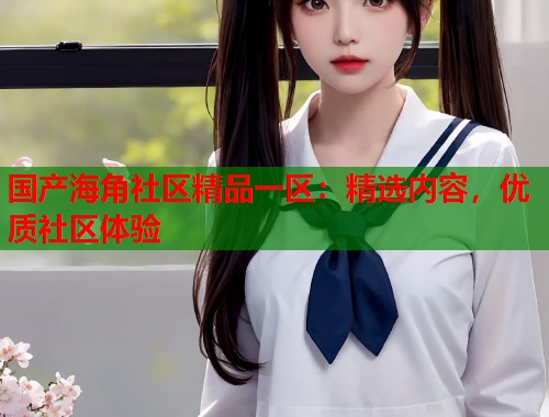国产海角社区精品一区：精选内容，优质社区体验