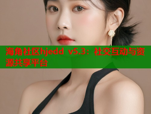 海角社区hjedd v5.3：社交互动与资源共享平台