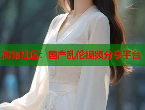 海角社区：国产乱伦视频分享平台