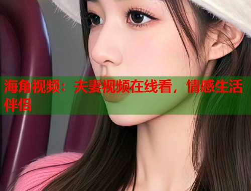 海角视频：夫妻视频在线看，情感生活伴侣