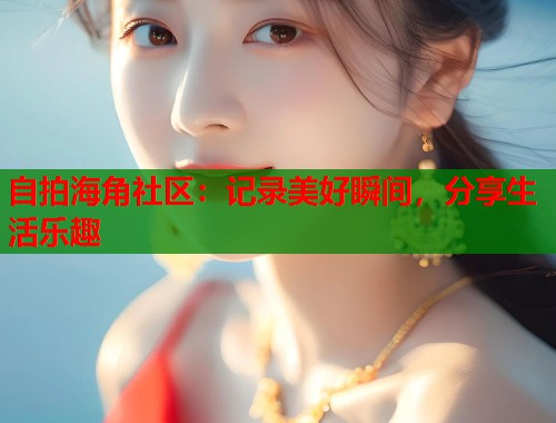 自拍海角社区：记录美好瞬间，分享生活乐趣