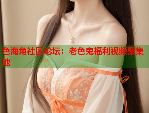 色海角社区论坛：老色鬼福利视频聚集地
