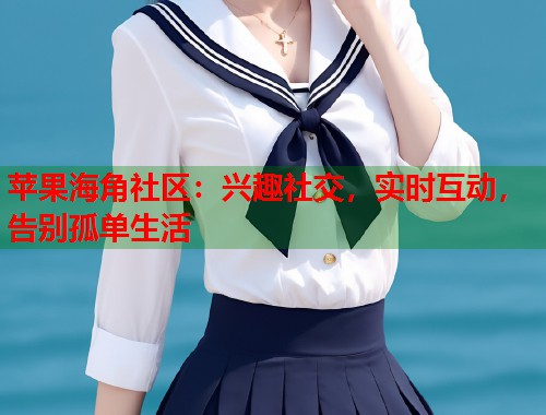 苹果海角社区：兴趣社交，实时互动，告别孤单生活