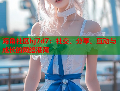 海角社区hj7d7：社交、分享、互动与成长的网络港湾