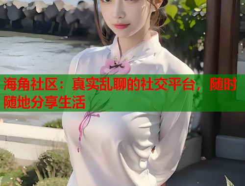 海角社区：真实乱聊的社交平台，随时随地分享生活