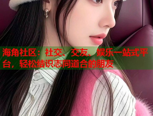 海角社区：社交、交友、娱乐一站式平台，轻松结识志同道合的朋友