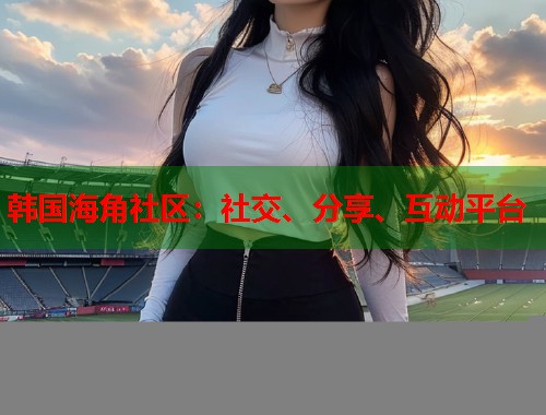 韩国海角社区：社交、分享、互动平台