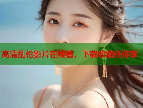 高清乱伦影片在线看，下载收藏任你享