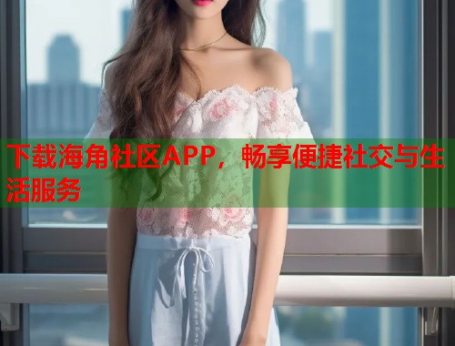 下载海角社区APP，畅享便捷社交与生活服务
