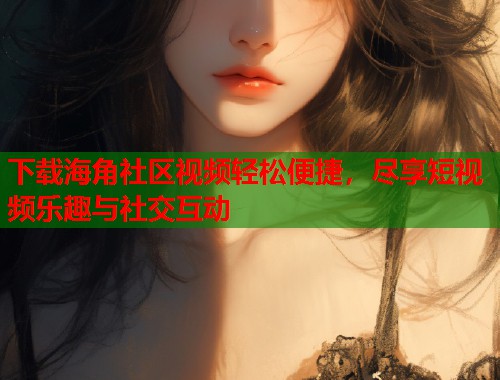 下载海角社区视频轻松便捷，尽享短视频乐趣与社交互动