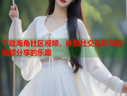 下载海角社区视频，体验社交互动与短视频分享的乐趣