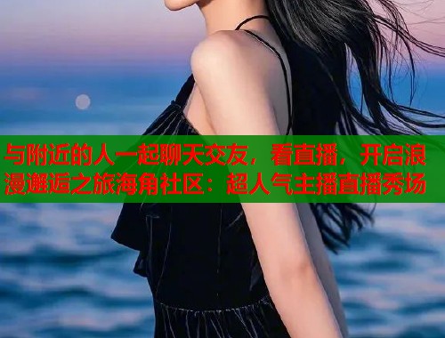 与附近的人一起聊天交友，看直播，开启浪漫邂逅之旅海角社区：超人气主播直播秀场