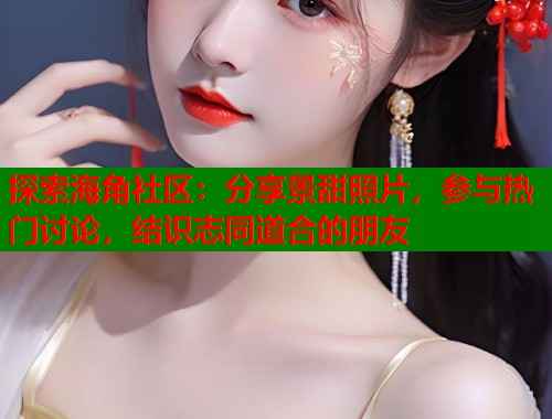 探索海角社区：分享景甜照片，参与热门讨论，结识志同道合的朋友