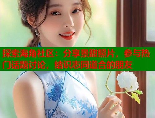 探索海角社区：分享景甜照片，参与热门话题讨论，结识志同道合的朋友