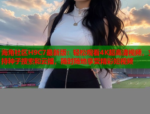 海角社区H9C7最新版：轻松观看4K超高清视频，支持种子搜索和云播，随时随地享受精彩短视频