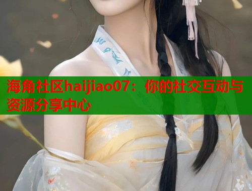 海角社区haijiao07：你的社交互动与资源分享中心