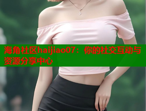 海角社区haijiao07：你的社交互动与资源分享中心